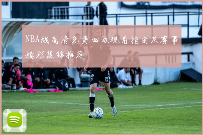 NBA线高清免费回放观看指南及赛事精彩集锦推荐