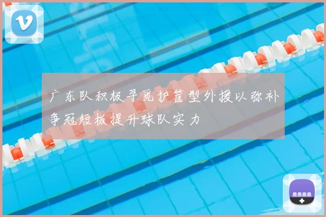 广东队积极寻觅护筐型外援以弥补争冠短板提升球队实力