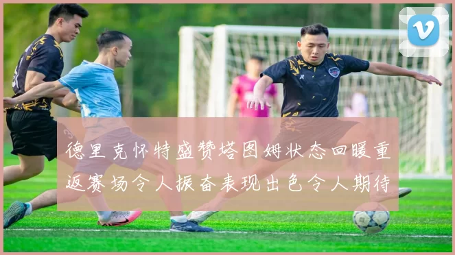 德里克怀特盛赞塔图姆状态回暖重返赛场令人振奋表现出色令人期待