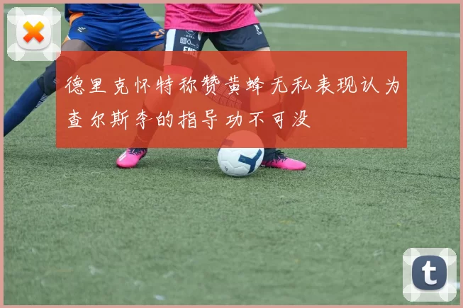 德里克怀特称赞黄蜂无私表现认为查尔斯李的指导功不可没