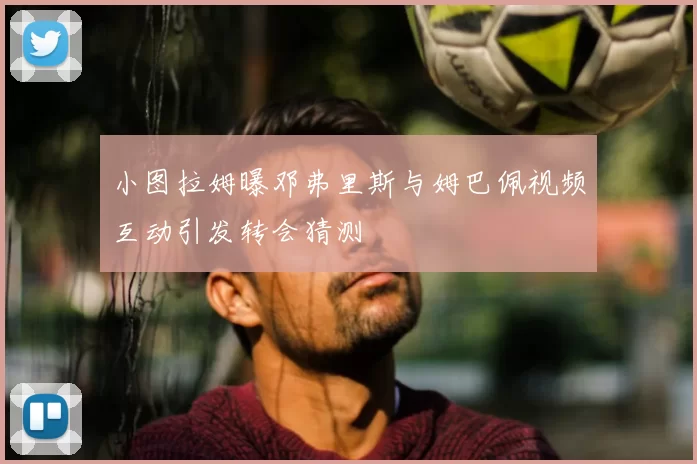 小图拉姆曝邓弗里斯与姆巴佩视频互动引发转会猜测