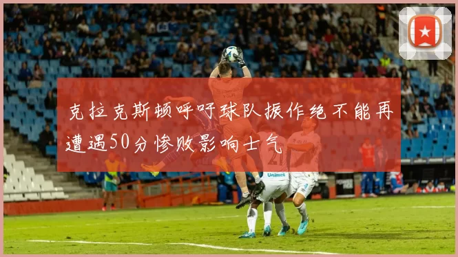 克拉克斯顿呼吁球队振作绝不能再遭遇50分惨败影响士气