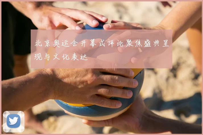 北京奥运会开幕式评论聚焦盛典呈现与文化表达