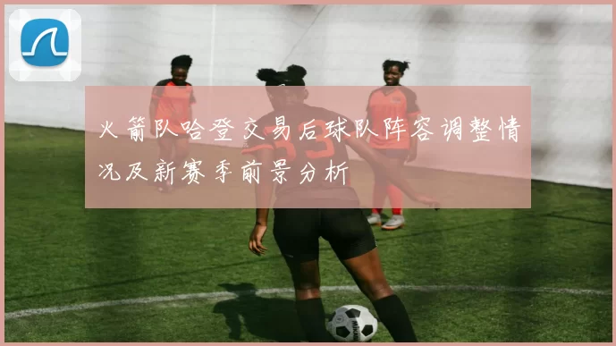 火箭队哈登交易后球队阵容调整情况及新赛季前景分析