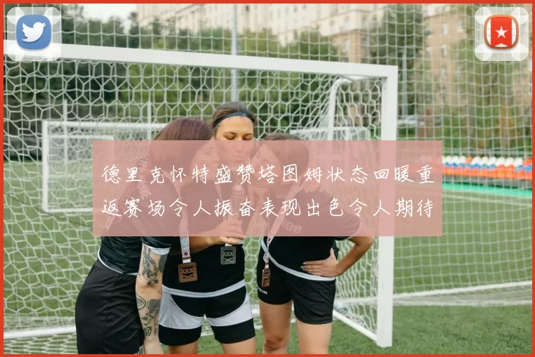 德里克怀特盛赞塔图姆状态回暖重返赛场令人振奋表现出色令人期待