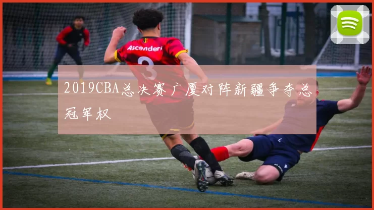 2019CBA总决赛广厦对阵新疆争夺总冠军权