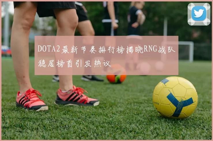 DOTA2最新节奏排行榜揭晓RNG战队稳居榜首引发热议