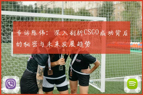 专访陈伟：深入剖析CSGO成功背后的秘密与未来发展趋势