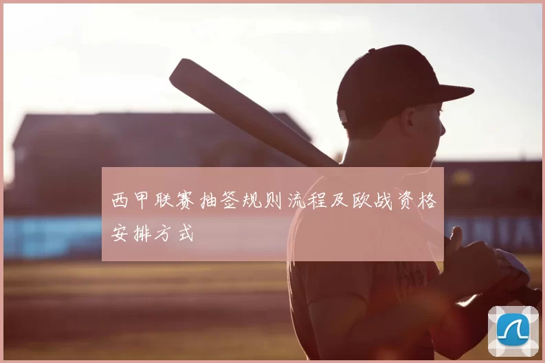 西甲联赛抽签规则流程及欧战资格安排方式