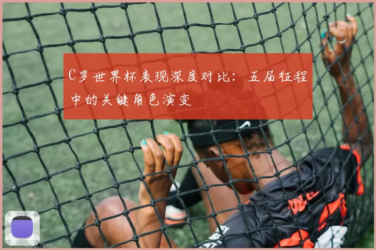 C罗世界杯表现深度对比：五届征程中的关键角色演变