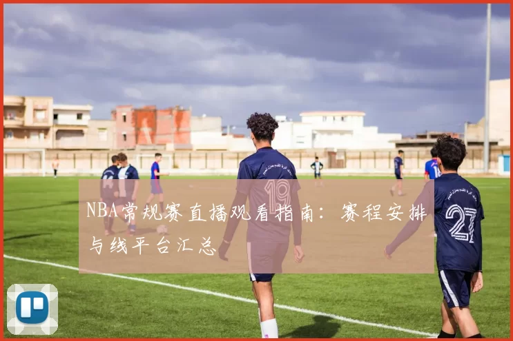 NBA常规赛直播观看指南:赛程安排与线平台汇总