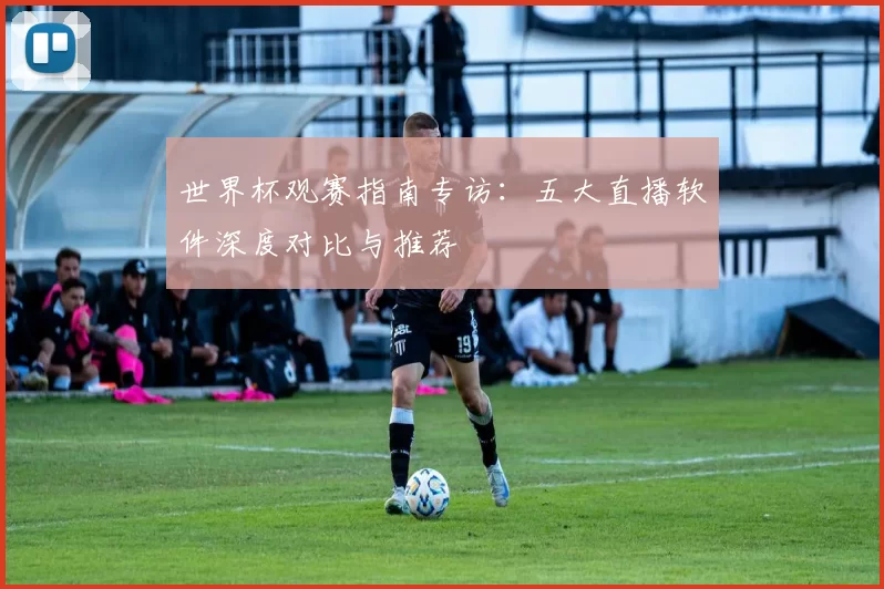 世界杯观赛指南专访:五大直播软件深度对比与推荐