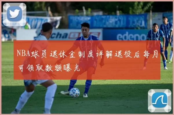 NBA球员退休金制度详解退役后每月可领取数额曝光