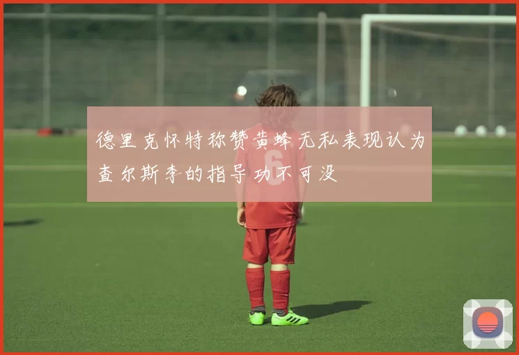 德里克怀特称赞黄蜂无私表现认为查尔斯李的指导功不可没