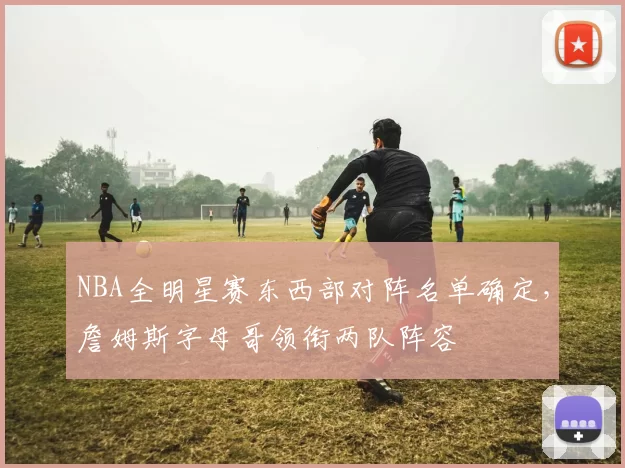NBA全明星赛东西部对阵名单确定，詹姆斯字母哥领衔两队阵容
