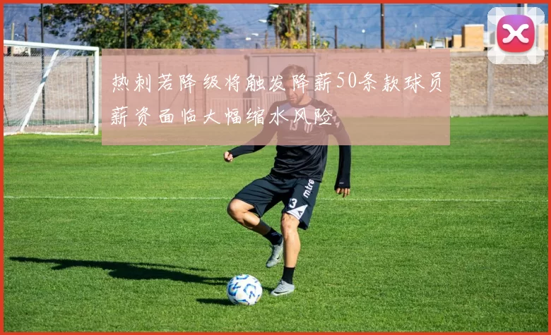 热刺若降级将触发降薪50条款球员薪资面临大幅缩水风险