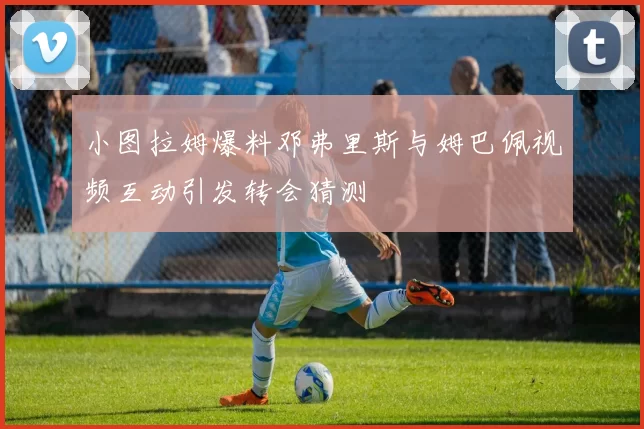 小图拉姆爆料邓弗里斯与姆巴佩视频互动引发转会猜测