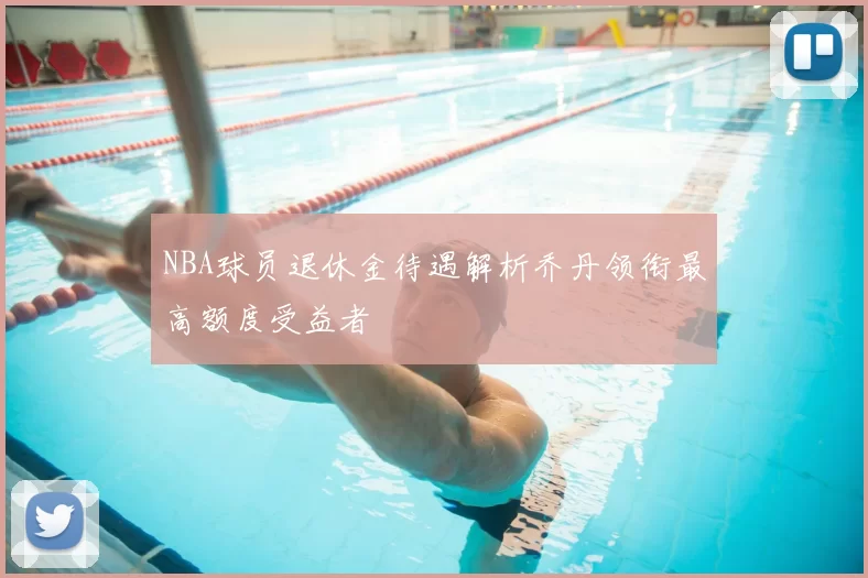NBA球员退休金待遇解析乔丹领衔最高额度受益者