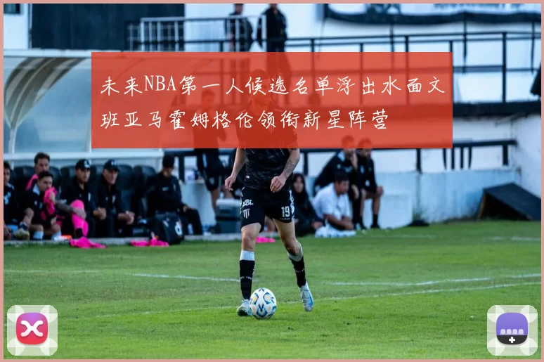 未来NBA第一人候选名单浮出水面文班亚马霍姆格伦领衔新星阵营