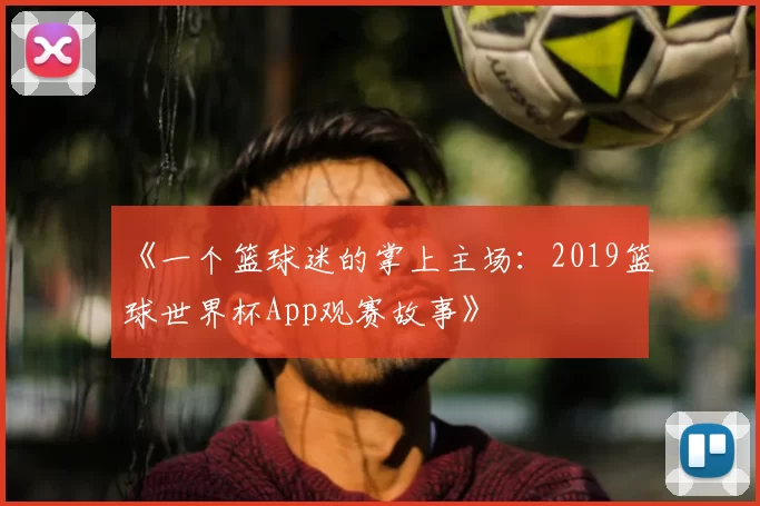 《一个篮球迷的掌上主场:2019篮球世界杯App观赛故事》