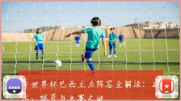 年世界杯巴西主力阵容全解读：战术、球员与决赛之谜