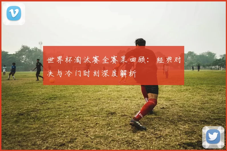 世界杯淘汰赛全赛果回顾:经典对决与冷门时刻深度解析
