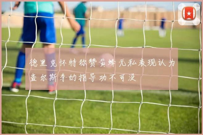德里克怀特称赞黄蜂无私表现认为查尔斯李的指导功不可没