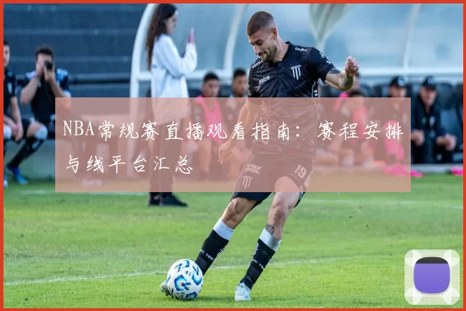 NBA常规赛直播观看指南:赛程安排与线平台汇总