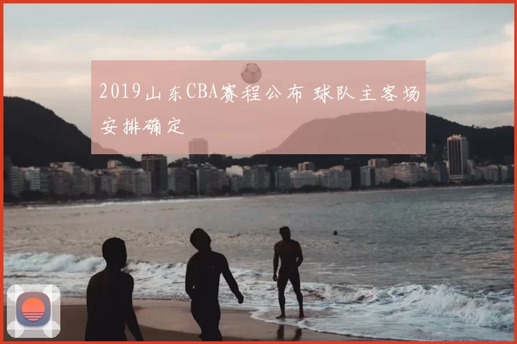 2019山东CBA赛程公布 球队主客场安排确定